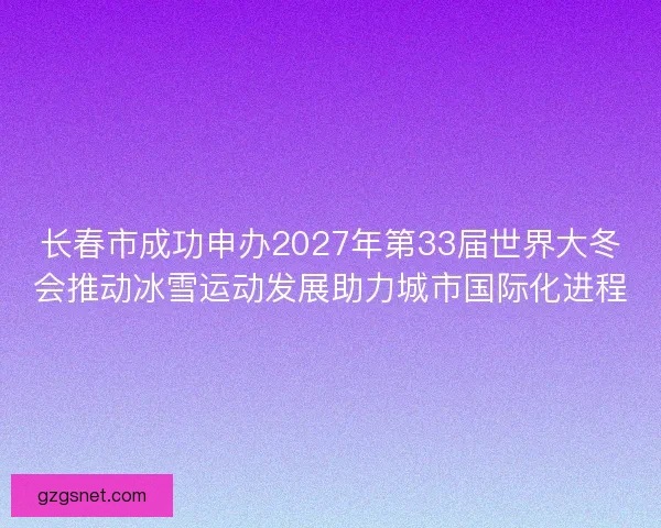 长春市成功申办2027年第33届世界大冬会推动冰雪运动发展助力城市国际化进程