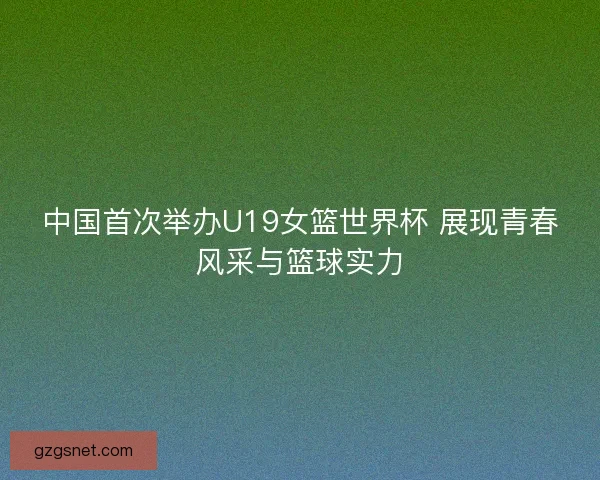 中国首次举办U19女篮世界杯 展现青春风采与篮球实力 中国首次举办U19女篮世界杯 展现青春风采与篮球实力