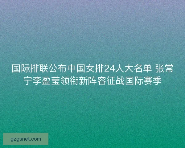 国际排联公布中国女排24人大名单 张常宁李盈莹领衔新阵容征战国际赛季