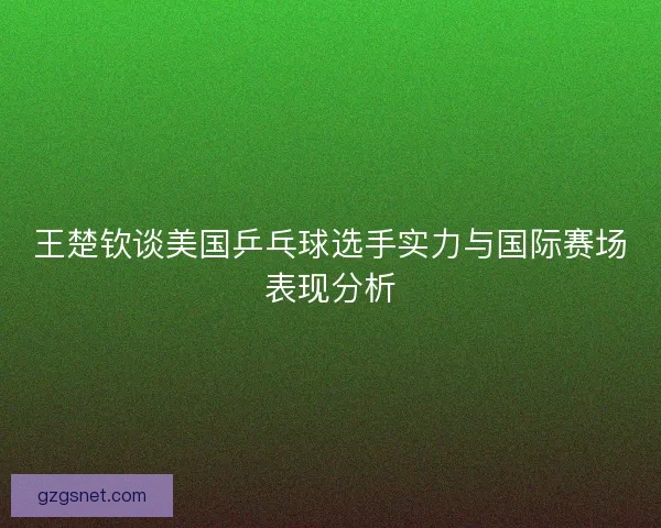 王楚钦谈美国乒乓球选手实力与国际赛场表现分析