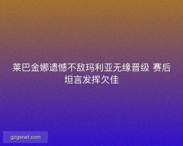 莱巴金娜遗憾不敌玛利亚无缘晋级 赛后坦言发挥欠佳