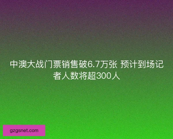 中澳大战门票销售破6.7万张 预计到场记者人数将超300人