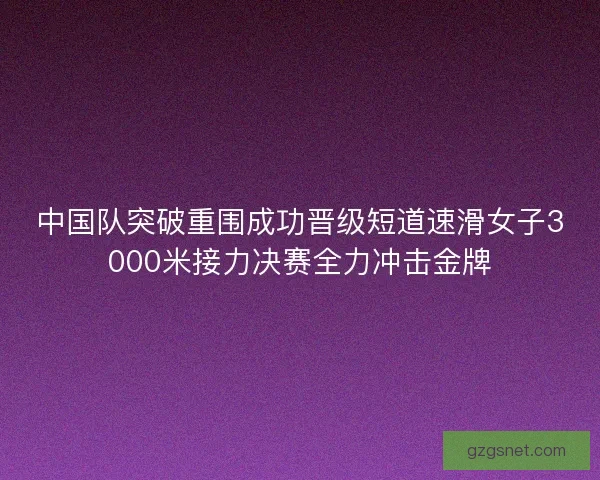 中国队突破重围成功晋级短道速滑女子3000米接力决赛全力冲击金牌