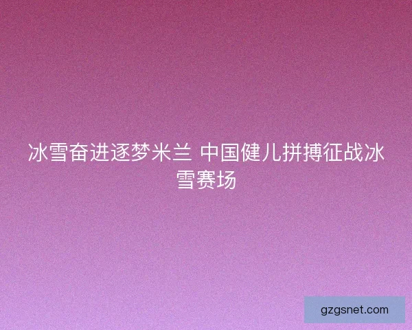 冰雪奋进逐梦米兰 中国健儿拼搏征战冰雪赛场