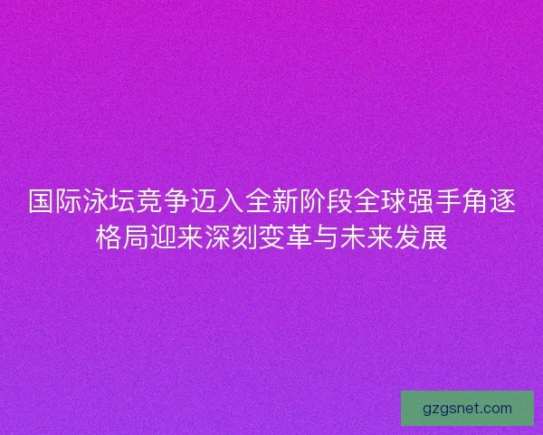 国际泳坛竞争迈入全新阶段全球强手角逐格局迎来深刻变革与未来发展