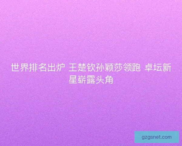 世界排名出炉 王楚钦孙颖莎领跑 卓坛新星崭露头角